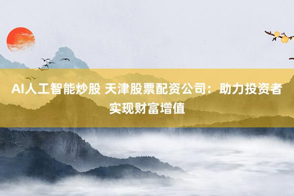 AI人工智能炒股 天津股票配资公司：助力投资者实现财富增值