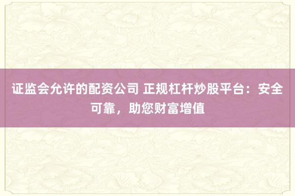 证监会允许的配资公司 正规杠杆炒股平台：安全可靠，助您财富增值