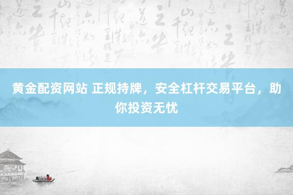 黄金配资网站 正规持牌，安全杠杆交易平台，助你投资无忧