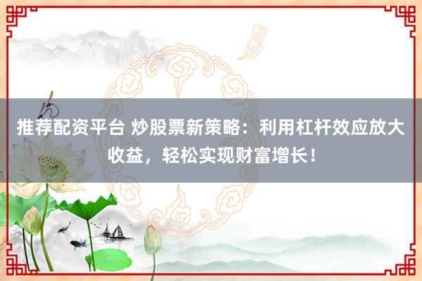 推荐配资平台 炒股票新策略：利用杠杆效应放大收益，轻松实现财富增长！