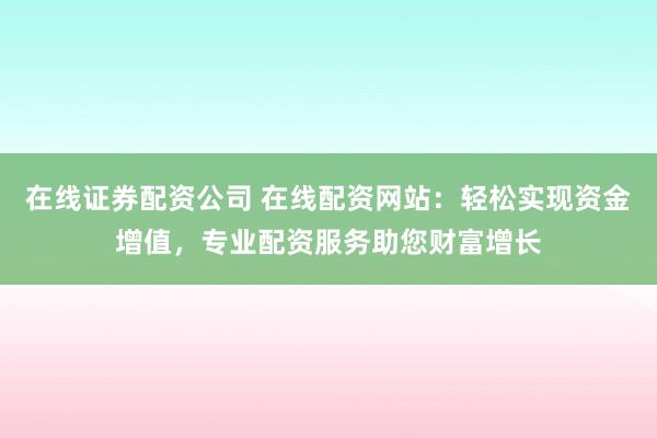 在线证券配资公司 在线配资网站：轻松实现资金增值，专业配资服务助您财富增长