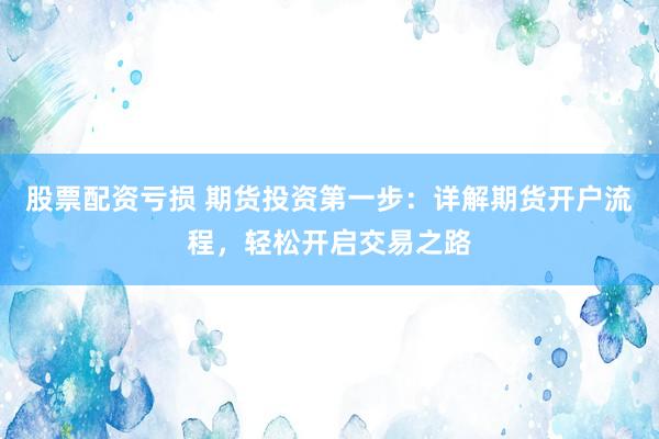 股票配资亏损 期货投资第一步：详解期货开户流程，轻松开启交易之路