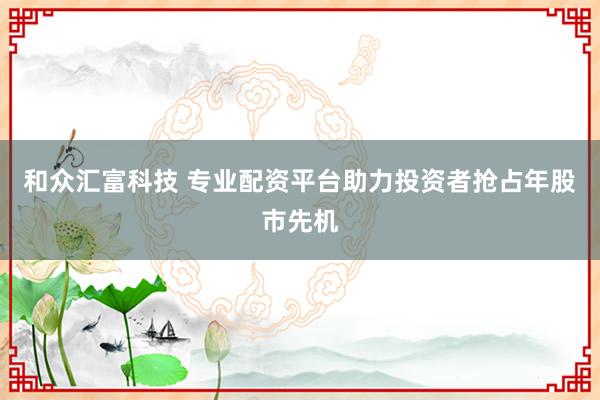 和众汇富科技 专业配资平台助力投资者抢占年股市先机