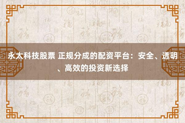 永太科技股票 正规分成的配资平台：安全、透明、高效的投资新选择