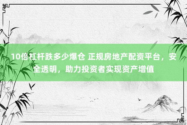 10倍杠杆跌多少爆仓 正规房地产配资平台，安全透明，助力投资者实现资产增值