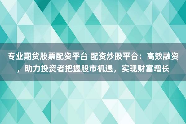 专业期货股票配资平台 配资炒股平台：高效融资，助力投资者把握股市机遇，实现财富增长