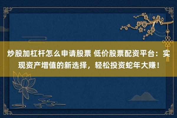 炒股加杠杆怎么申请股票 低价股票配资平台：实现资产增值的新选择，轻松投资蛇年大赚！