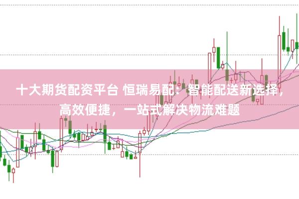 十大期货配资平台 恒瑞易配：智能配送新选择，高效便捷，一站式解决物流难题