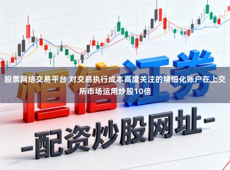 股票网络交易平台 对交易执行成本高度关注的精细化账户在上交所市场运用炒股10倍