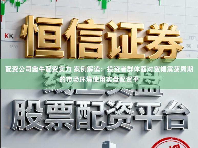 配资公司鑫牛配资实力 案例解读：投资者群体面对宽幅震荡周期的市场环境使用实盘配资平