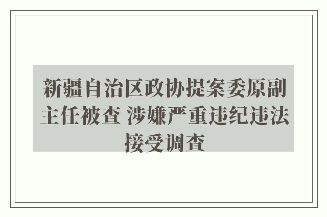 新疆自治区政协提案委原副主任被查 涉嫌严重违纪违法接受调查