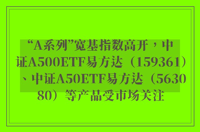 “A系列”宽基指数高开，中证A500ETF易方达（159361）、中证A50ETF易方达（563080）等产品受市场关注