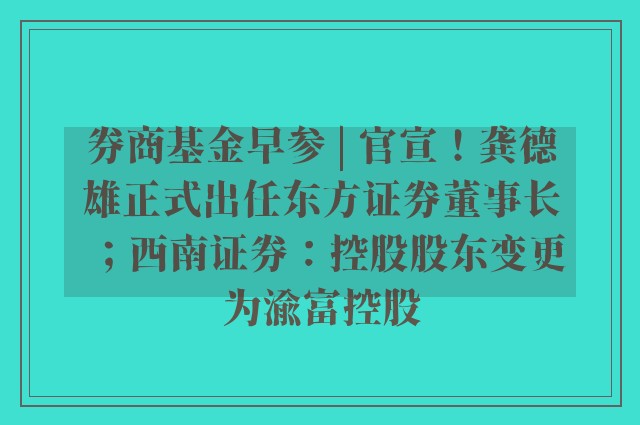 券商基金早参 | 官宣！龚德雄正式出任东方证券董事长；西南证券：控股股东变更为渝富控股