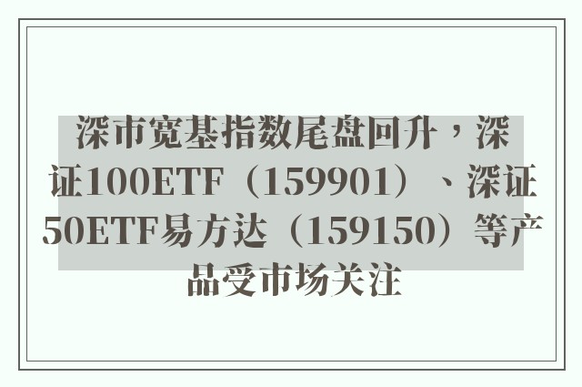 深市宽基指数尾盘回升，深证100ETF（159901）、深证50ETF易方达（159150）等产品受市场关注