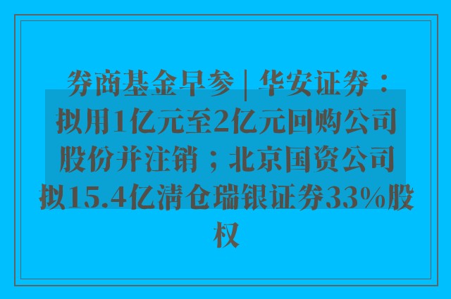 券商基金早参 | 华安证券：拟用1亿元至2亿元回购公司股份并注销；北京国资公司拟15.4亿清仓瑞银证券33%股权