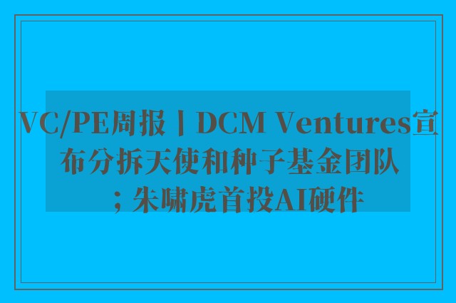 VC/PE周报丨DCM Ventures宣布分拆天使和种子基金团队；朱啸虎首投AI硬件