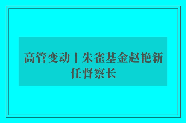 高管变动丨朱雀基金赵艳新任督察长