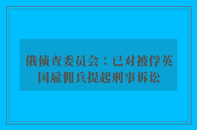 俄侦查委员会：已对被俘英国雇佣兵提起刑事诉讼