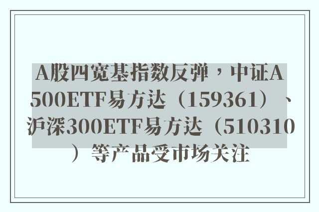 A股四宽基指数反弹，中证A500ETF易方达（159361）、沪深300ETF易方达（510310）等产品受市场关注