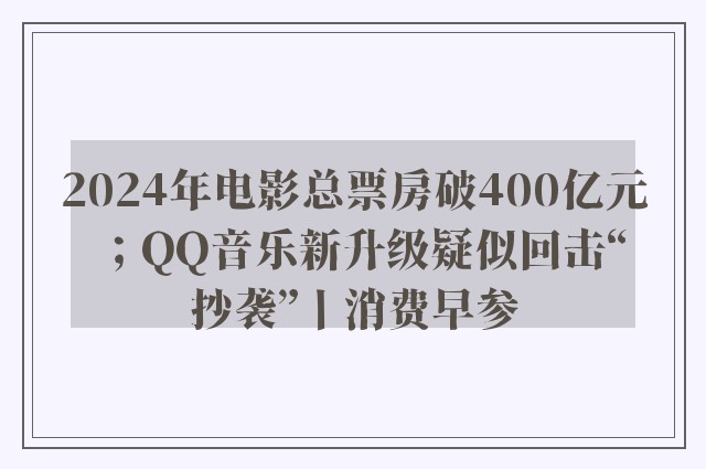 2024年电影总票房破400亿元；QQ音乐新升级疑似回击“抄袭”丨消费早参