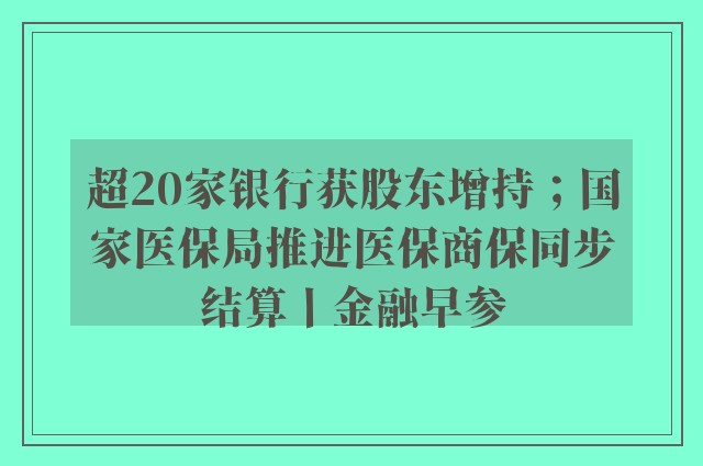 超20家银行获股东增持；国家医保局推进医保商保同步结算丨金融早参