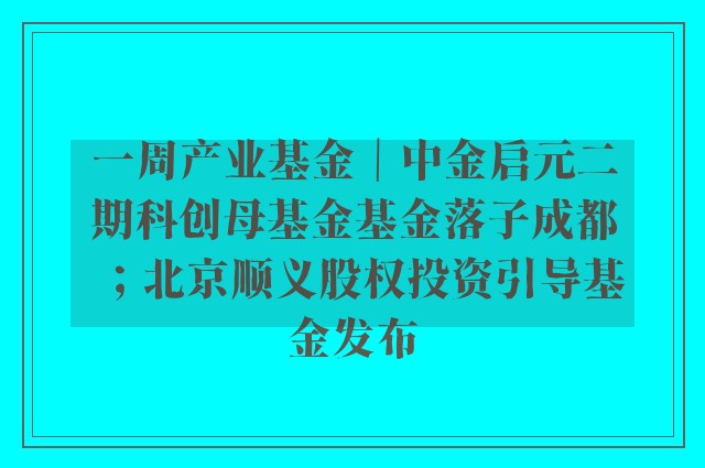 一周产业基金｜中金启元二期科创母基金基金落子成都；北京顺义股权投资引导基金发布